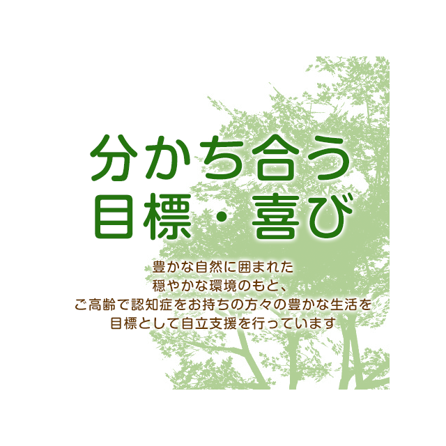 分かち合う目標・喜び 豊かな自然に囲まれた穏やかな環境のもと、ご高齢で認知症をお持ちの方々の豊かな生活を目標として自立支援を行っています。